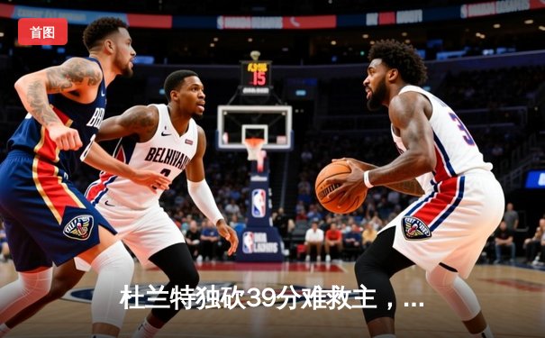 杜兰特独砍39分难救主，太阳末节崩盘不敌独行侠，东契奇三双锁定胜局