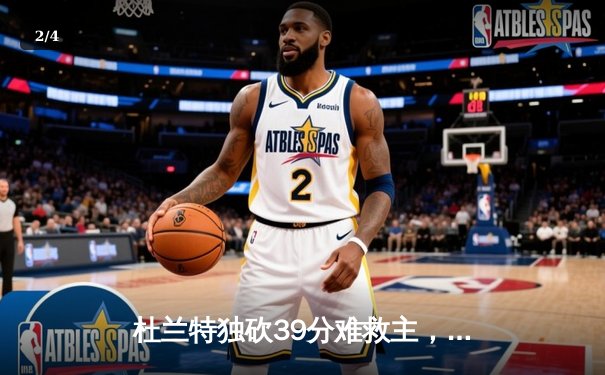杜兰特独砍39分难救主，太阳末节崩盘不敌独行侠，东契奇三双锁定胜局 - 2